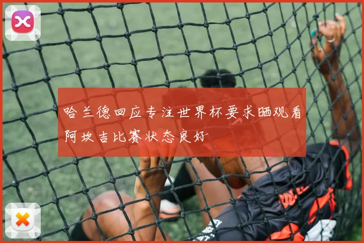 哈兰德回应专注世界杯要求晒观看阿坎吉比赛状态良好