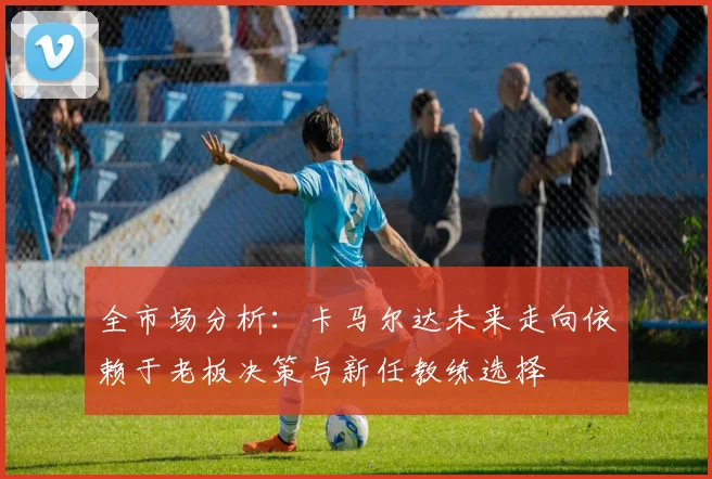 全市场分析：卡马尔达未来走向依赖于老板决策与新任教练选择