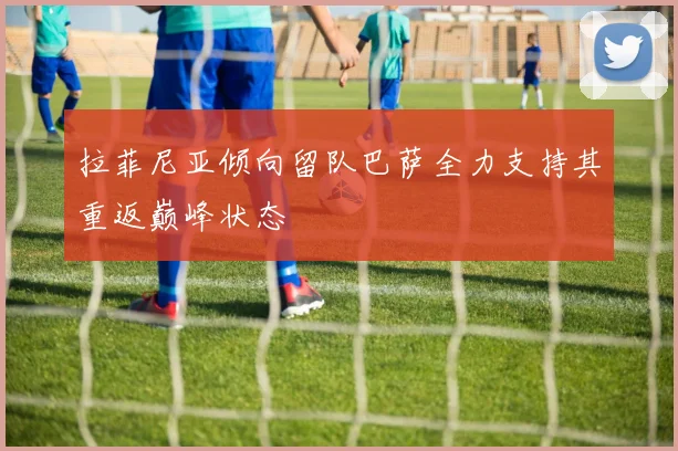 拉菲尼亚倾向留队巴萨全力支持其重返巅峰状态