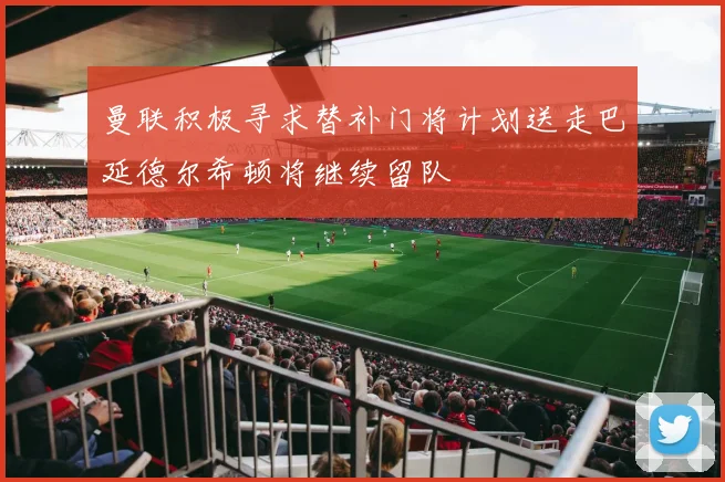 曼联积极寻求替补门将计划送走巴延德尔希顿将继续留队