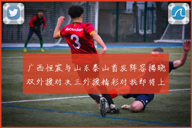 广西恒宸与山东泰山首发阵容揭晓双外援对决三外援精彩对抗即将上演
