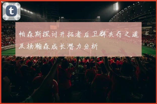帕森斯探讨开拓者后卫群共存之道及杨瀚森成长潜力分析