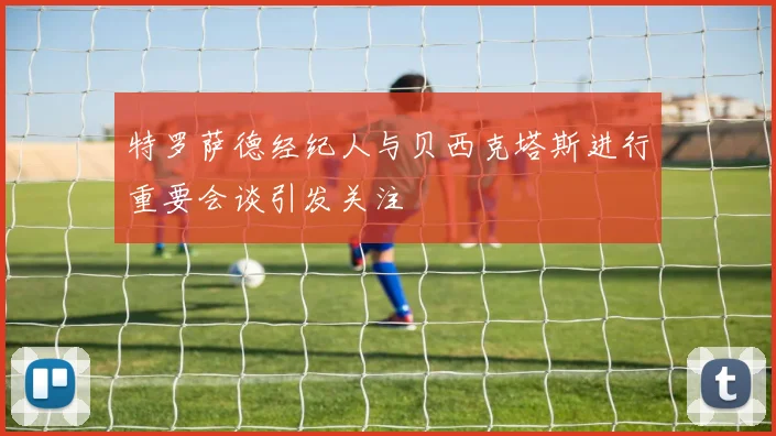 特罗萨德经纪人与贝西克塔斯进行重要会谈引发关注
