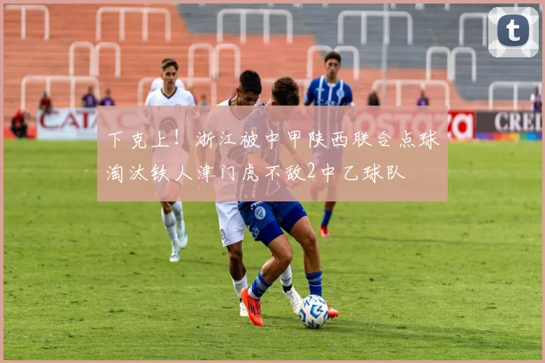 下克上！浙江被中甲陕西联合点球淘汰铁人津门虎不敌2中乙球队