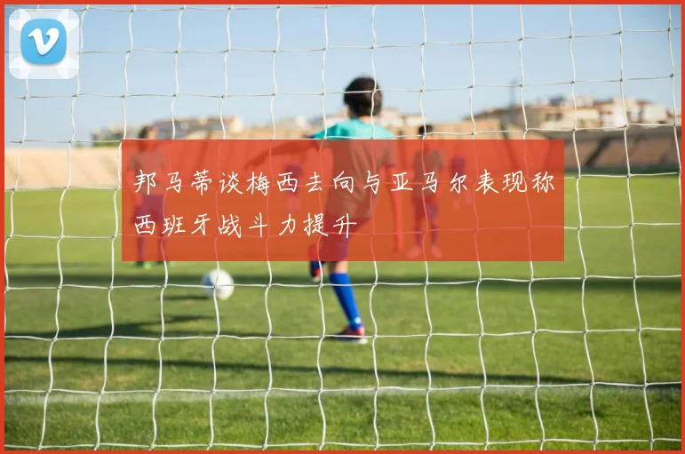 邦马蒂谈梅西去向与亚马尔表现称西班牙战斗力提升