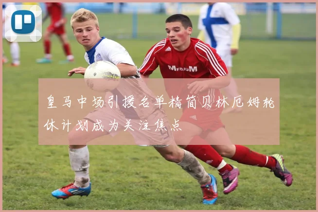 皇马中场引援名单精简贝林厄姆轮休计划成为关注焦点