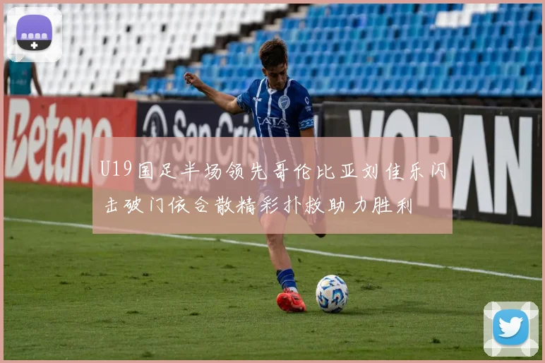 U19国足半场领先哥伦比亚刘佳乐闪击破门依合散精彩扑救助力胜利