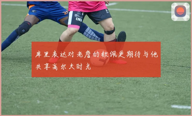 库里表达对老詹的钦佩更期待与他共享高尔夫时光