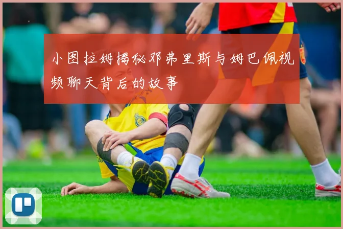 小图拉姆揭秘邓弗里斯与姆巴佩视频聊天背后的故事