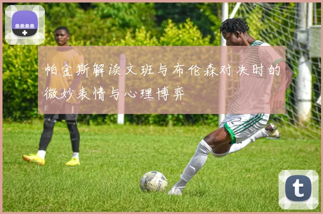 帕金斯解读文班与布伦森对决时的微妙表情与心理博弈