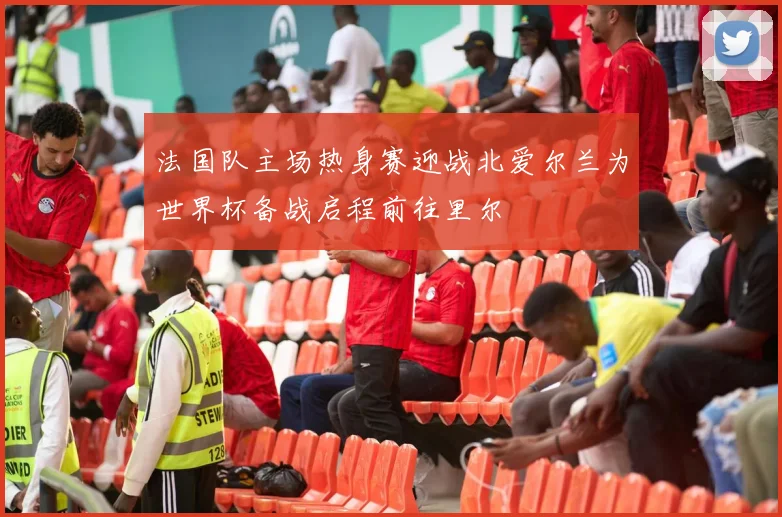 法国队主场热身赛迎战北爱尔兰为世界杯备战启程前往里尔