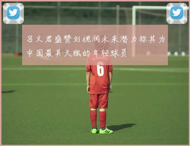 吕文君盛赞刘祝润未来潜力称其为中国最具天赋的年轻球员