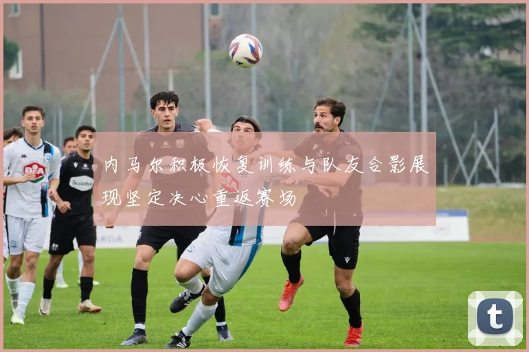 内马尔积极恢复训练与队友合影展现坚定决心重返赛场