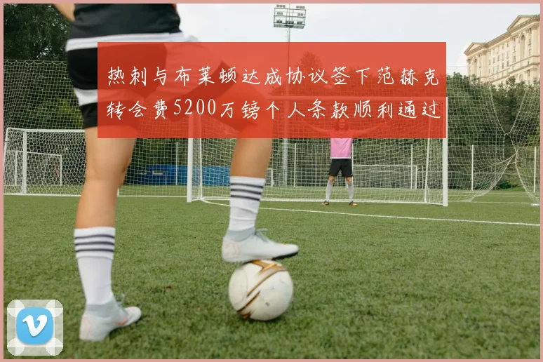 热刺与布莱顿达成协议签下范赫克转会费5200万镑个人条款顺利通过
