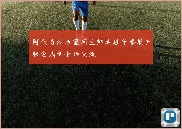 阿代马拉与篮网主帅共进午餐展开联合试训会面交流