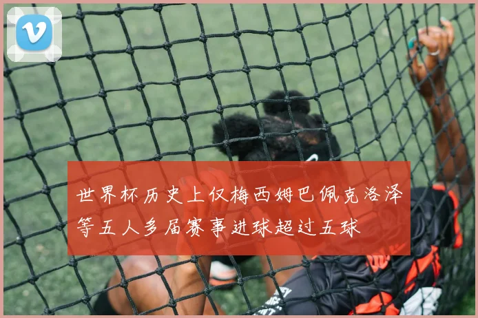 世界杯历史上仅梅西姆巴佩克洛泽等五人多届赛事进球超过五球
