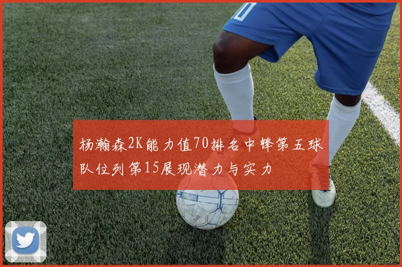 杨瀚森2K能力值70排名中锋第五球队位列第15展现潜力与实力